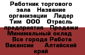 Работник торгового зала › Название организации ­ Лидер Тим, ООО › Отрасль предприятия ­ Продажи › Минимальный оклад ­ 1 - Все города Работа » Вакансии   . Алтайский край